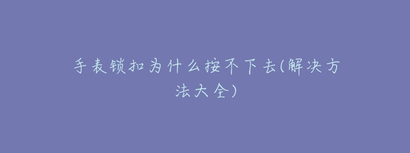 手表锁扣为什么按不下去(解决方法大全)-名表号 手表锁扣为什么按不下去(解决方法大全)