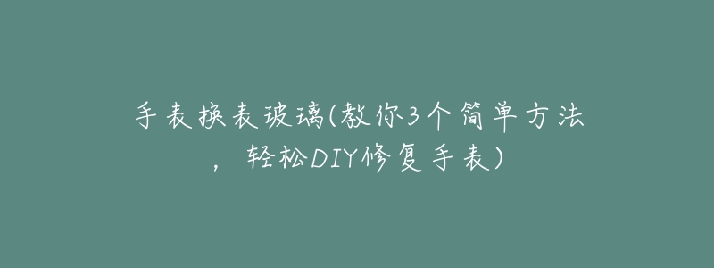 手表换表玻璃(教你3个简单方法,轻松DIY修复手表)-名表号 手表换表玻璃(教你3个简单方法,轻松DIY修复手表)