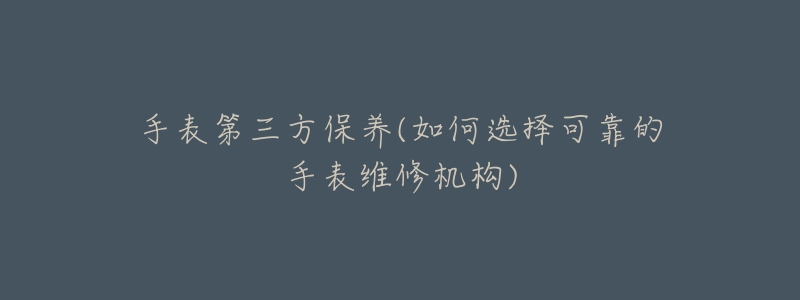 手表第三方保养(如何选择可靠的手表维修机构)-名表号 手表第三方保养(如何选择可靠的手表维修机构)