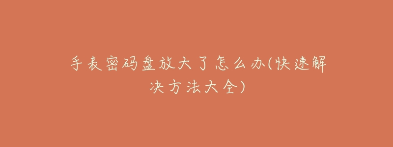 手表密码盘放大了怎么办(快速解决方法大全)-名表号 手表密码盘放大了怎么办(快速解决方法大全)