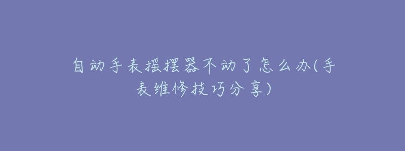 自动手表摇摆器不动了怎么办(手表维修技巧分享)-名表号 自动手表摇摆器不动了怎么办(手表维修技巧分享)
