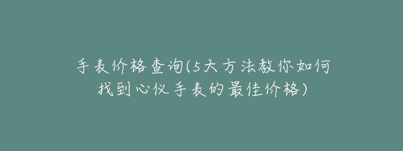 手表价格查询(5大方法教你如何找到心仪手表的最佳价格)-名表号 手表价格查询(5大方法教你如何找到心仪手表的最佳价格)