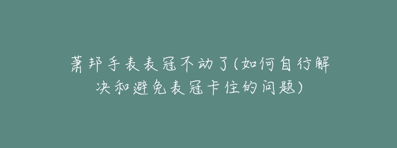 萧邦手表表冠不动了(如何自行解决和避免表冠卡住的问题)-名表号 萧邦手表表冠不动了(如何自行解决和避免表冠卡住的问题)
