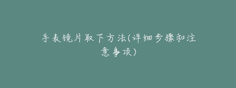 手表镜片取下方法(详细步骤和注意事项)-名表号 手表镜片取下方法(详细步骤和注意事项)
