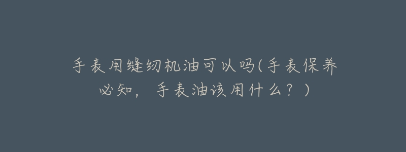 手表用缝纫机油可以吗(手表保养必知,手表油该用什么?)-名表号 手表用缝纫机油可以吗(手表保养必知,手表油该用什么?)