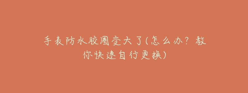 手表防水胶圈变大了(怎么办?教你快速自行更换)-名表号 手表防水胶圈变大了(怎么办?教你快速自行更换)