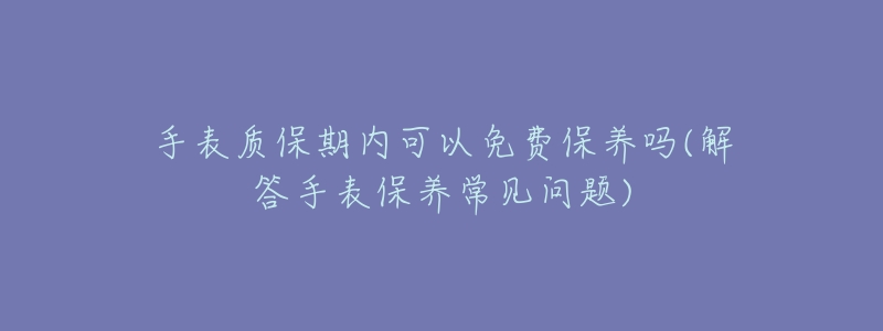 手表质保期内可以免费保养吗(解答手表保养常见问题)-名表号 手表质保期内可以免费保养吗(解答手表保养常见问题)