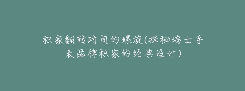积家翻转时间的螺旋(探秘瑞士手表品牌积家的经典设计)-名表号 积家翻转时间的螺旋(探秘瑞士手表品牌积家的经典设计)