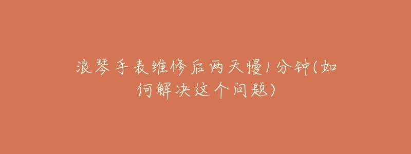 浪琴手表维修后两天慢1分钟(如何解决这个问题)-名表号 浪琴手表维修后两天慢1分钟(如何解决这个问题)
