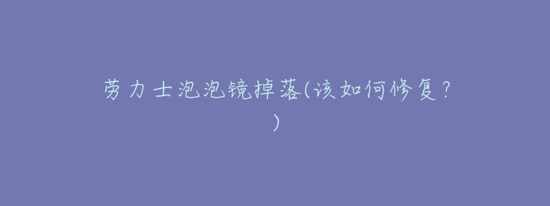 劳力士泡泡镜掉落(该如何修复?)-名表号 劳力士泡泡镜掉落(该如何修复?)