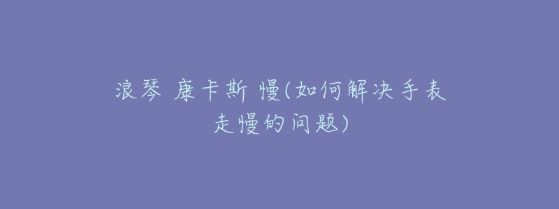 浪琴 康卡斯 慢(如何解决手表走慢的问题)-名表号 浪琴 康卡斯 慢(如何解决手表走慢的问题)