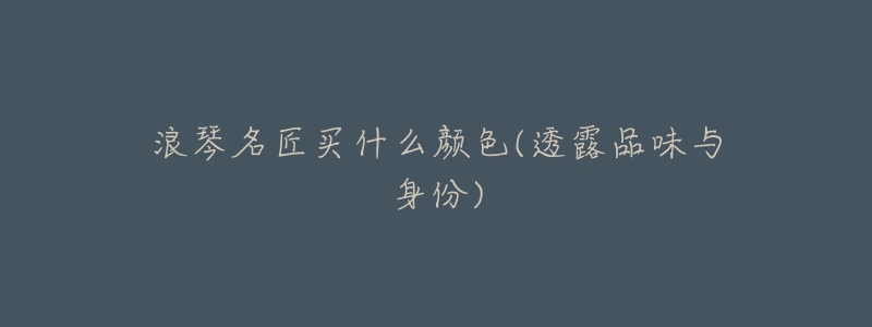浪琴名匠买什么颜色(透露品味与身份)-名表号 浪琴名匠买什么颜色(透露品味与身份)