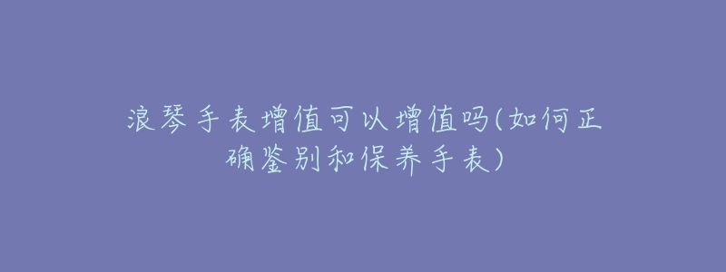 浪琴手表增值可以增值吗(如何正确鉴别和保养手表)-名表号 浪琴手表增值可以增值吗(如何正确鉴别和保养手表)