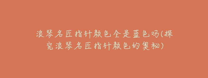 浪琴名匠指针颜色全是蓝色吗(探究浪琴名匠指针颜色的奥秘)-名表号 浪琴名匠指针颜色全是蓝色吗(探究浪琴名匠指针颜色的奥秘)