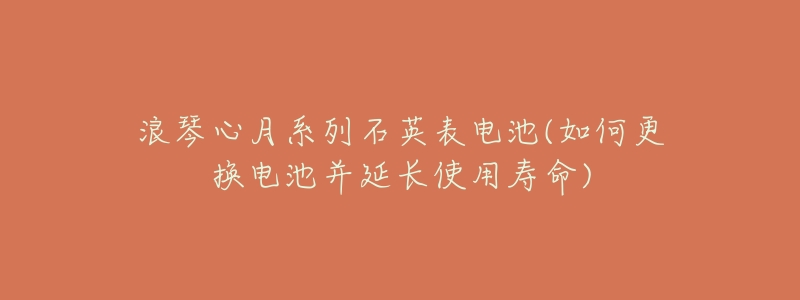 浪琴心月系列石英表电池(如何更换电池并延长使用寿命)-名表号 浪琴心月系列石英表电池(如何更换电池并延长使用寿命)
