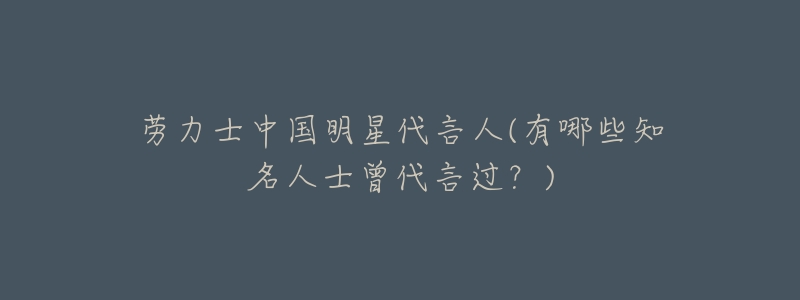劳力士中国明星代言人(有哪些知名人士曾代言过?)-名表号 劳力士中国明星代言人(有哪些知名人士曾代言过?)