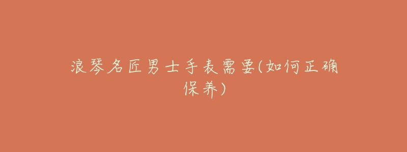 浪琴名匠男士手表需要(如何正确保养)