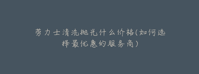 劳力士清洗抛光什么价格(如何选择最优惠的服务商)-名表号 劳力士清洗抛光什么价格(如何选择最优惠的服务商)