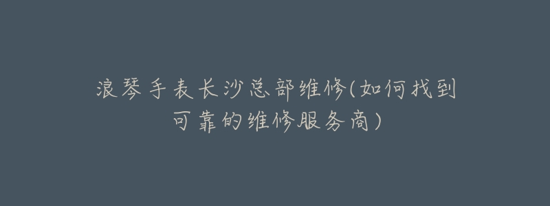 浪琴手表长沙总部维修(如何找到可靠的维修服务商)-名表号 浪琴手表长沙总部维修(如何找到可靠的维修服务商)