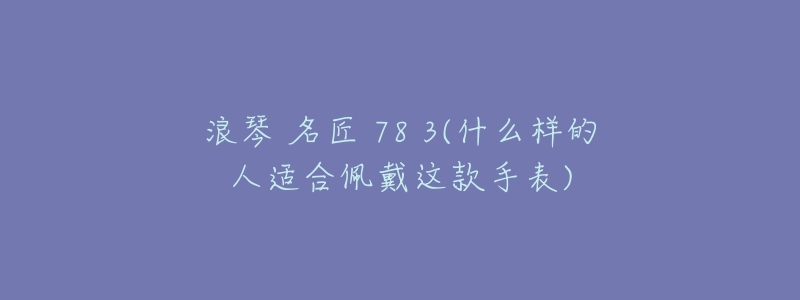 浪琴 名匠 78 3(什么样的人适合佩戴这款手表)