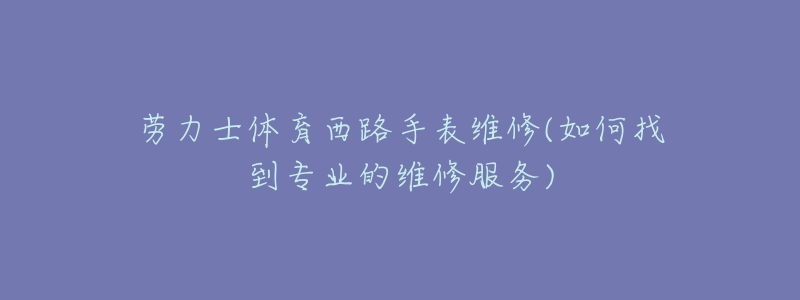 劳力士体育西路手表维修(如何找到专业的维修服务)-名表号 劳力士体育西路手表维修(如何找到专业的维修服务)
