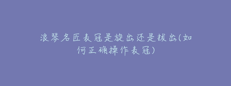 浪琴名匠表冠是旋出还是拔出(如何正确操作表冠)-名表号 浪琴名匠表冠是旋出还是拔出(如何正确操作表冠)