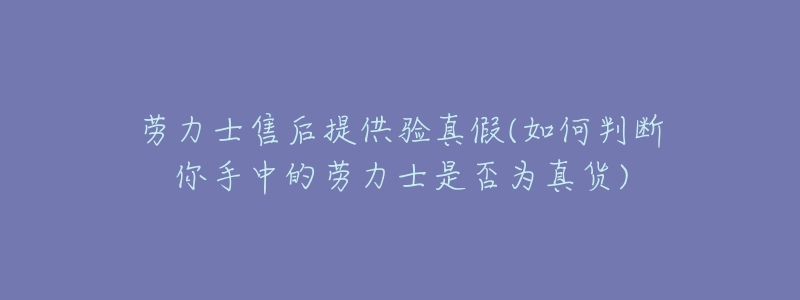 劳力士售后提供验真假(如何判断你手中的劳力士是否为真货)-名表号 劳力士售后提供验真假(如何判断你手中的劳力士是否为真货)