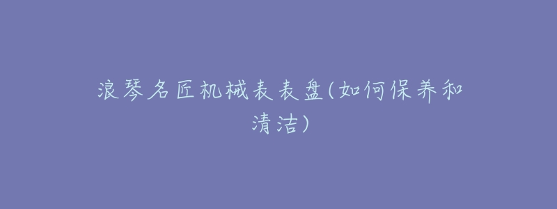 浪琴名匠机械表表盘(如何保养和清洁)-名表号 浪琴名匠机械表表盘(如何保养和清洁)