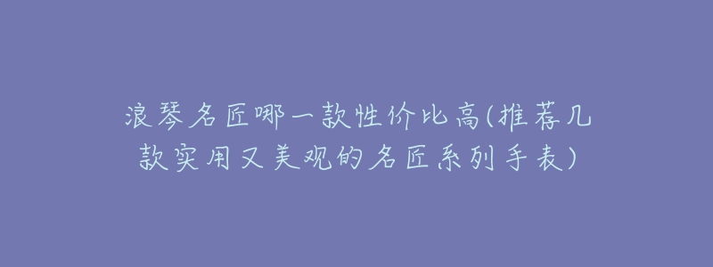 浪琴名匠哪一款性价比高(推荐几款实用又美观的名匠系列手表)-名表号 浪琴名匠哪一款性价比高(推荐几款实用又美观的名匠系列手表)