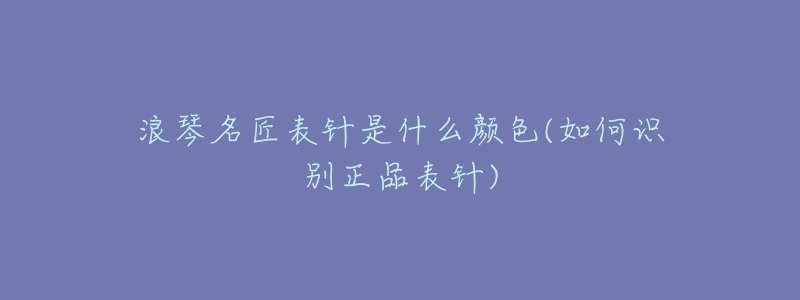 浪琴名匠表针是什么颜色(如何识别正品表针)-名表号 浪琴名匠表针是什么颜色(如何识别正品表针)