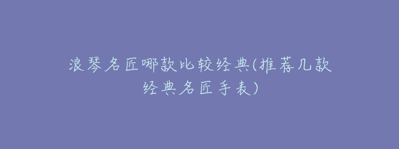 浪琴名匠哪款比较经典(推荐几款经典名匠手表)-名表号 浪琴名匠哪款比较经典(推荐几款经典名匠手表)