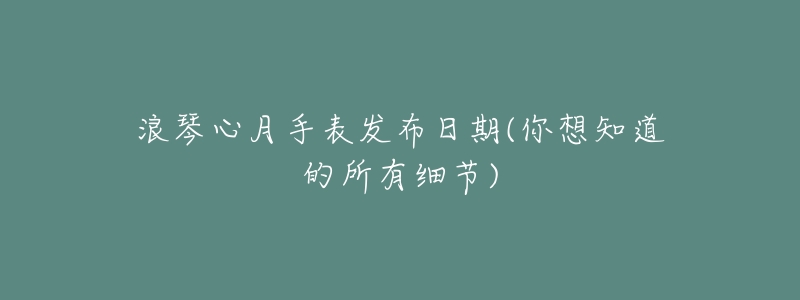 浪琴心月手表发布日期(你想知道的所有细节)-名表号 浪琴心月手表发布日期(你想知道的所有细节)