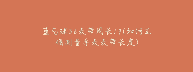 蓝气球36表带周长19(如何正确测量手表表带长度)-名表号 蓝气球36表带周长19(如何正确测量手表表带长度)