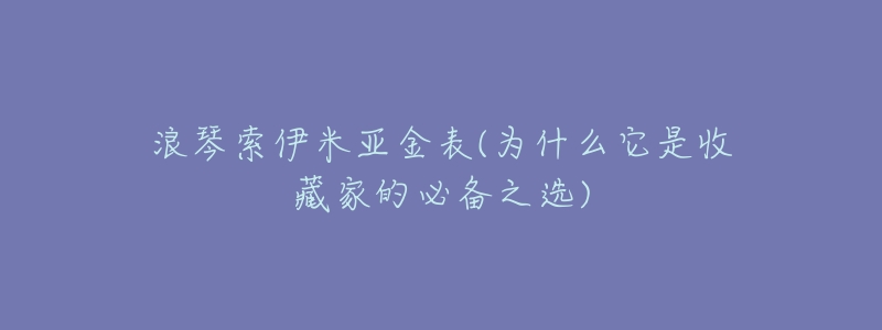 浪琴索伊米亚金表(为什么它是收藏家的必备之选)-名表号 浪琴索伊米亚金表(为什么它是收藏家的必备之选)
