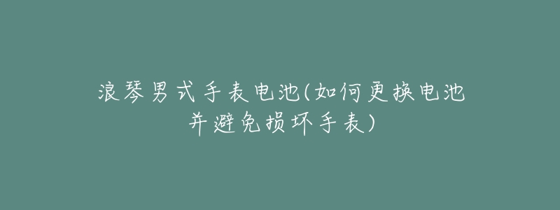 浪琴男式手表电池(如何更换电池并避免损坏手表)-名表号 浪琴男式手表电池(如何更换电池并避免损坏手表)
