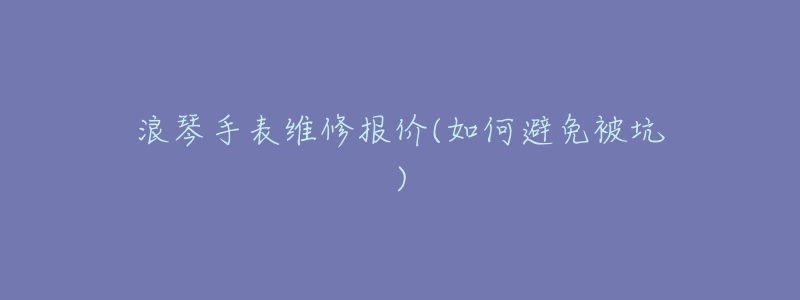 浪琴手表维修报价(如何避免被坑)-名表号 浪琴手表维修报价(如何避免被坑)