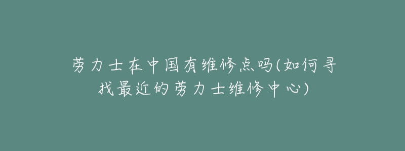 劳力士在中国有维修点吗(如何寻找最近的劳力士维修中心)-名表号 劳力士在中国有维修点吗(如何寻找最近的劳力士维修中心)