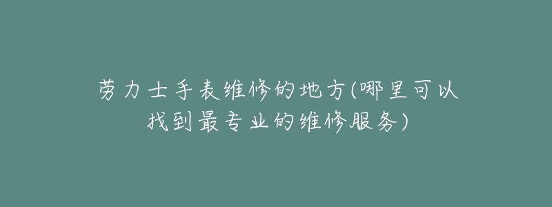 劳力士手表维修的地方(哪里可以找到最专业的维修服务)-名表号 劳力士手表维修的地方(哪里可以找到最专业的维修服务)