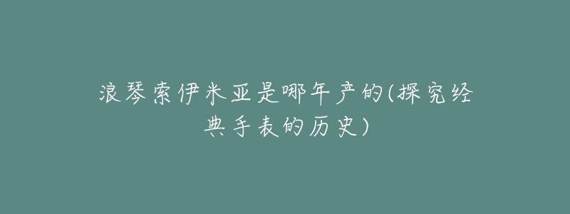 浪琴索伊米亚是哪年产的(探究经典手表的历史)-名表号 浪琴索伊米亚是哪年产的(探究经典手表的历史)