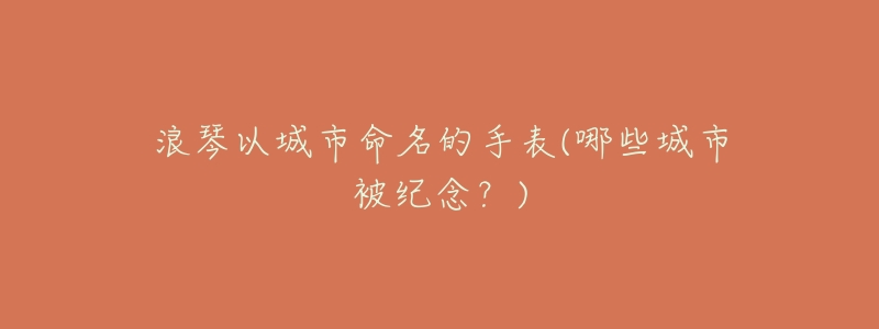 浪琴以城市命名的手表(哪些城市被纪念?)-名表号 浪琴以城市命名的手表(哪些城市被纪念?)