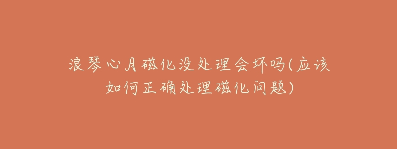 浪琴心月磁化没处理会坏吗(应该如何正确处理磁化问题)-名表号 浪琴心月磁化没处理会坏吗(应该如何正确处理磁化问题)