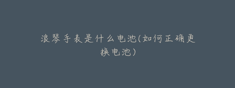 浪琴手表是什么电池(如何正确更换电池)-名表号 浪琴手表是什么电池(如何正确更换电池)