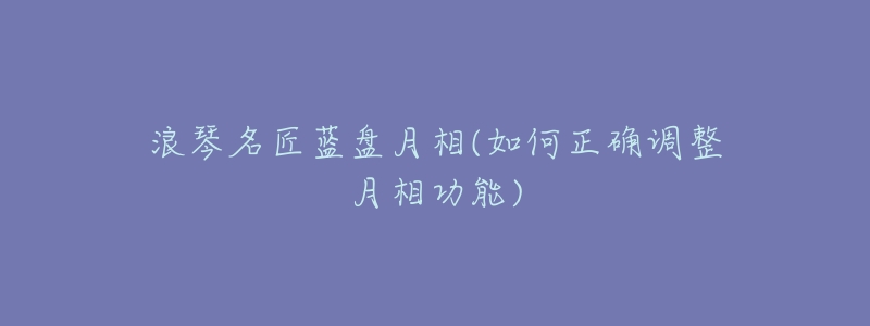 浪琴名匠蓝盘月相(如何正确调整月相功能)-名表号 浪琴名匠蓝盘月相(如何正确调整月相功能)