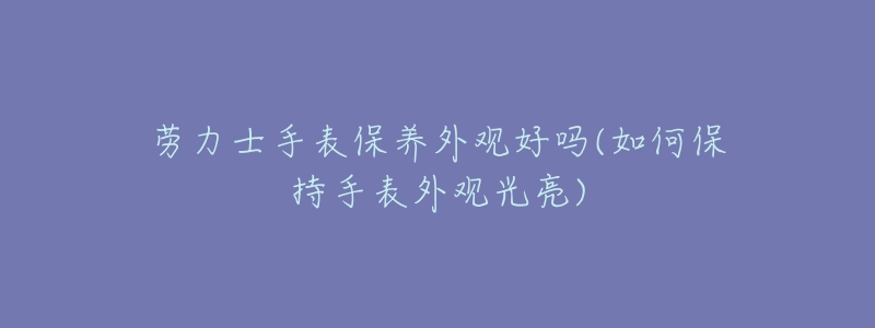 劳力士手表保养外观好吗(如何保持手表外观光亮)-名表号 劳力士手表保养外观好吗(如何保持手表外观光亮)
