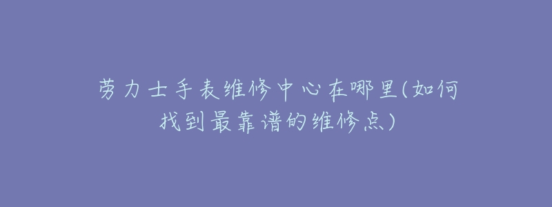 劳力士手表维修中心在哪里(如何找到最靠谱的维修点)-名表号 劳力士手表维修中心在哪里(如何找到最靠谱的维修点)
