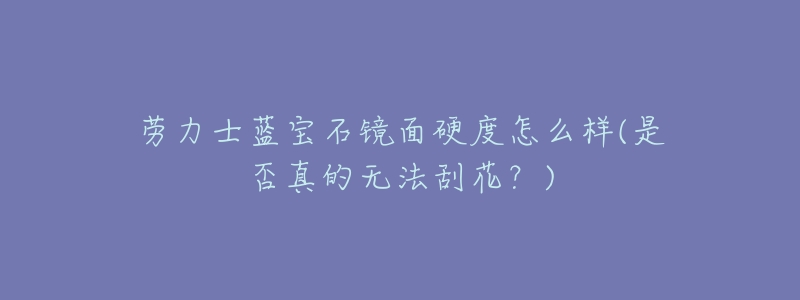 劳力士蓝宝石镜面硬度怎么样(是否真的无法刮花?)-名表号 劳力士蓝宝石镜面硬度怎么样(是否真的无法刮花?)