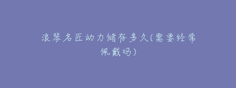 浪琴名匠动力储存多久(需要经常佩戴吗)-名表号 浪琴名匠动力储存多久(需要经常佩戴吗)
