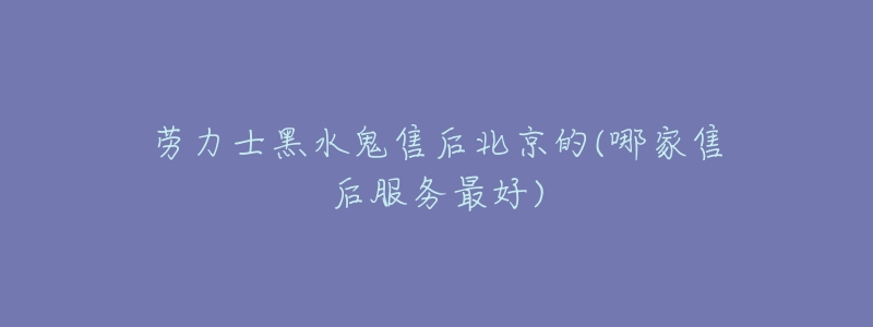 劳力士黑水鬼售后北京的(哪家售后服务最好)-名表号 劳力士黑水鬼售后北京的(哪家售后服务最好)