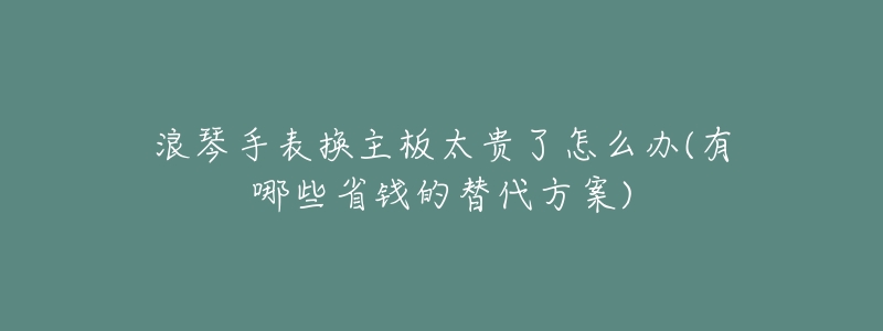 浪琴手表换主板太贵了怎么办(有哪些省钱的替代方案)