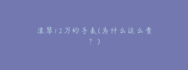 浪琴12万的手表(为什么这么贵?)-名表号 浪琴12万的手表(为什么这么贵?)